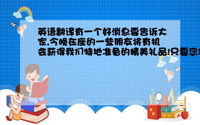 英语翻译有一个好消息要告诉大家,今晚在座的一些朋友将有机会获得我们特地准备的精美礼品!只要您填写我们的调查问卷,并投入抽奖箱,您就有机会获奖.如果有些朋友还没有填写调查问卷,