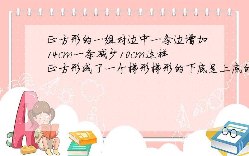 正方形的一组对边中一条边增加14cm一条减少10cm这样正方形成了一个梯形梯形的下底是上底的2倍梯形的面积