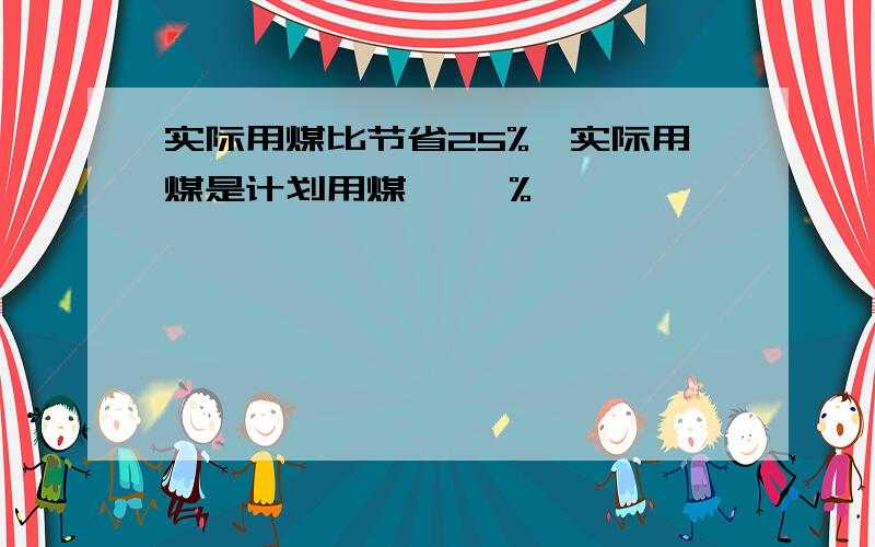 实际用煤比节省25%,实际用煤是计划用煤【 】%