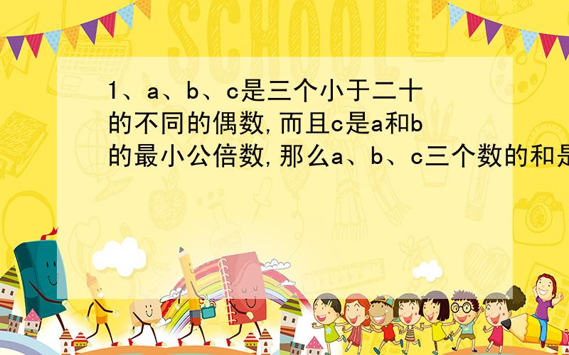 1、a、b、c是三个小于二十的不同的偶数,而且c是a和b的最小公倍数,那么a、b、c三个数的和是多少?（这题的答案我知道,是22,）2、在医院每个护士每小时可给30个病人挂号,每个医生每小时可给1