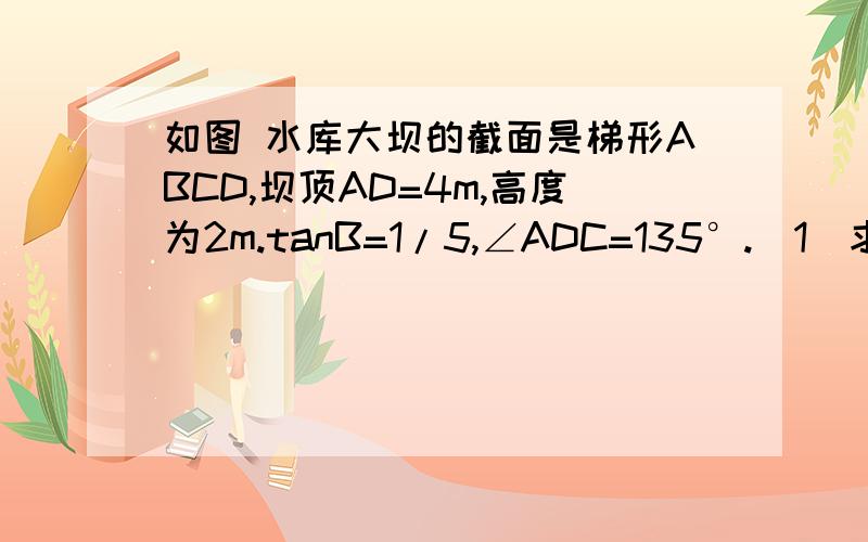 如图 水库大坝的截面是梯形ABCD,坝顶AD=4m,高度为2m.tanB=1/5,∠ADC=135°.（1）求BC的长是多少m?;（2）如果坝长100m,那么修建这个大坝共需多少土石方?需要具体的解题思路和解题步骤！