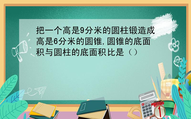 把一个高是9分米的圆柱锻造成高是6分米的圆锥,圆锥的底面积与圆柱的底面积比是（）