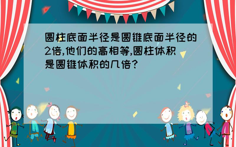 圆柱底面半径是圆锥底面半径的2倍,他们的高相等,圆柱体积是圆锥体积的几倍?