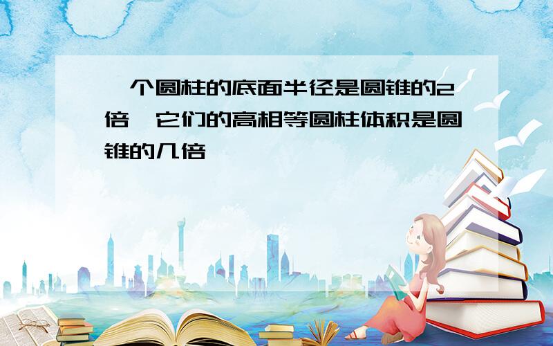 一个圆柱的底面半径是圆锥的2倍,它们的高相等圆柱体积是圆锥的几倍