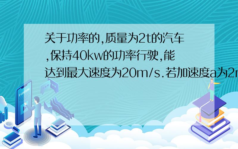 关于功率的,质量为2t的汽车,保持40kw的功率行驶,能达到最大速度为20m/s.若加速度a为2m/s,阻力不变.（1）若做匀加速运动的最大速度v?（2）做匀加速运动的时间t?