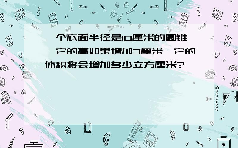 一个底面半径是10厘米的圆锥,它的高如果增加3厘米,它的体积将会增加多少立方厘米?