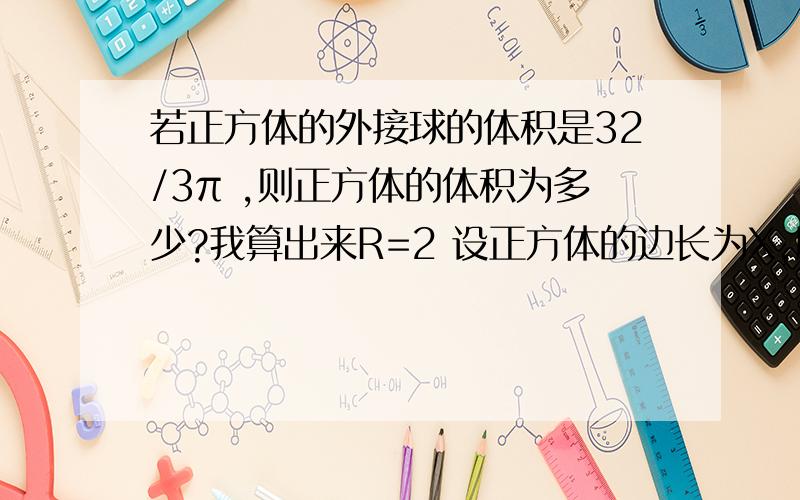 若正方体的外接球的体积是32/3π ,则正方体的体积为多少?我算出来R=2 设正方体的边长为X,所以3*X^2=2^2=4 3*X^2是什么？