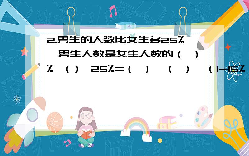 2.男生的人数比女生多25%,男生人数是女生人数的（ ）%,( )*25%=（ ）,（ ）*（1-15%）=（ ）.