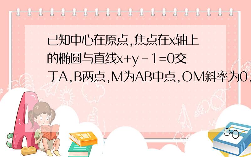 已知中心在原点,焦点在x轴上的椭圆与直线x+y-1=0交于A,B两点,M为AB中点,OM斜率为0.25,椭圆的短轴长为2,求椭圆的方程（这条题我完全看不懂,