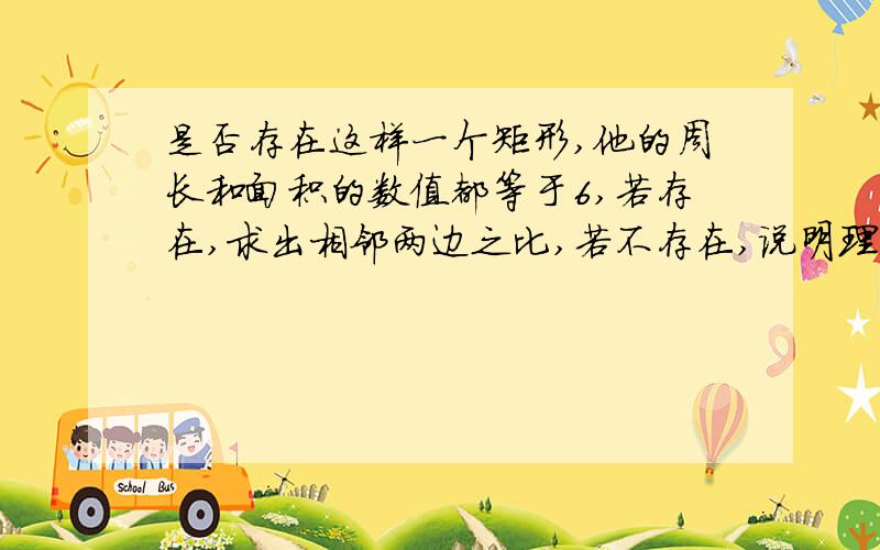 是否存在这样一个矩形,他的周长和面积的数值都等于6,若存在,求出相邻两边之比,若不存在,说明理由.亲们,靠你了.