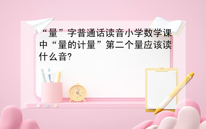 “量”字普通话读音小学数学课中“量的计量”第二个量应该读什么音?