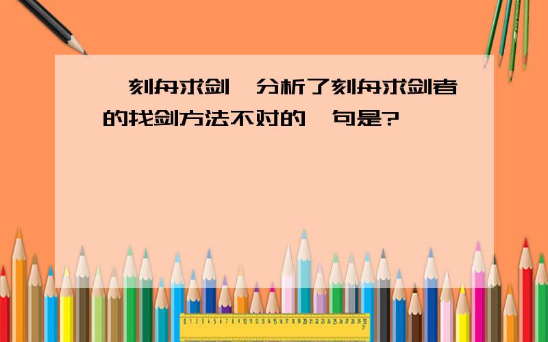 《刻舟求剑》分析了刻舟求剑者的找剑方法不对的一句是?