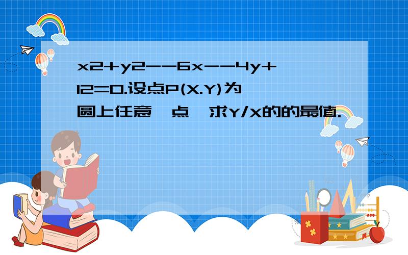 x2+y2--6x--4y+12=0.设点P(X.Y)为圆上任意一点,求Y/X的的最值.