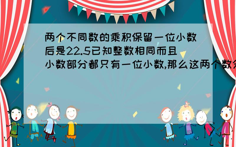 两个不同数的乘积保留一位小数后是22.5已知整数相同而且小数部分都只有一位小数,那么这两个数分别是多少怎么算的啊，算式