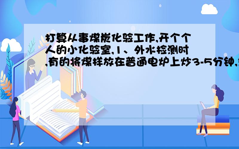 打算从事煤炭化验工作,开个个人的小化验室,1、外水检测时,有的将煤样放在普通电炉上炒3-5分钟,然后烘箱150度烘内水,这样做误差不是很大么,难道他们对结果进行修正?2、有人做灰分不用马