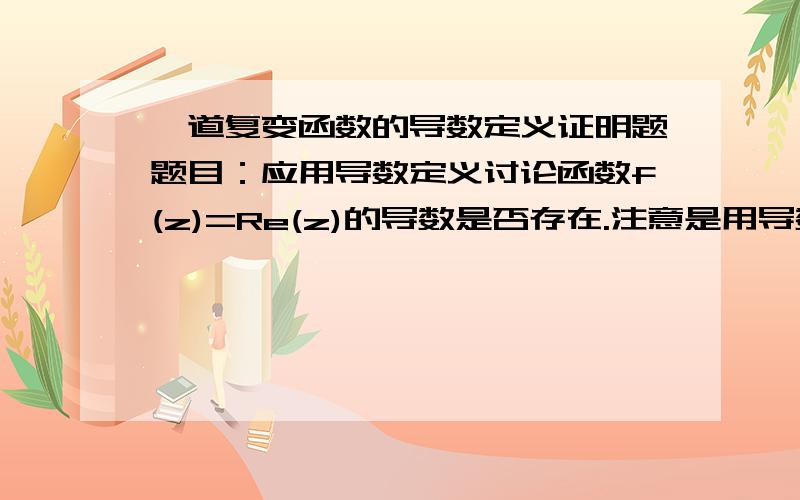 一道复变函数的导数定义证明题题目：应用导数定义讨论函数f(z)=Re(z)的导数是否存在.注意是用导数定义哦!不要用柯西-黎曼方程证明!