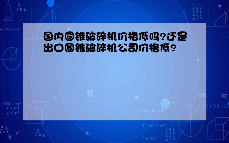 国内圆锥破碎机价格低吗?还是出口圆锥破碎机公司价格低?