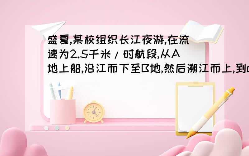 盛夏,某校组织长江夜游,在流速为2.5千米/时航段,从A地上船,沿江而下至B地,然后溯江而上,到c地下船,共乘船4小时,已知A,C两地相距10千米,船在静水中的速度为7.5千米/时,求A,B两地间距离?