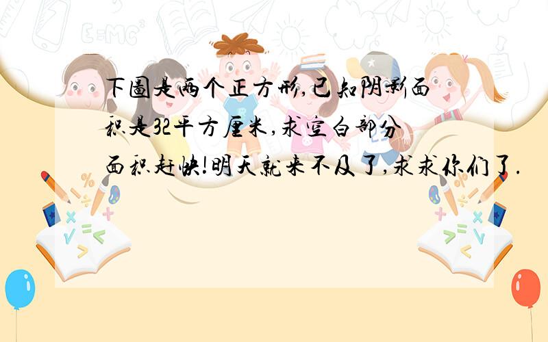 下图是两个正方形,已知阴影面积是32平方厘米,求空白部分面积赶快!明天就来不及了,求求你们了.