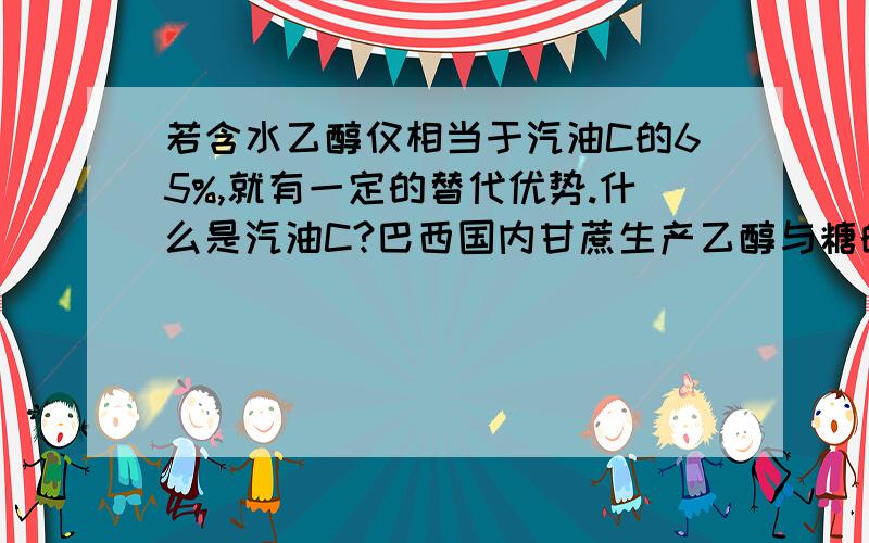 若含水乙醇仅相当于汽油C的65%,就有一定的替代优势.什么是汽油C?巴西国内甘蔗生产乙醇与糖的平衡点比值和目前状况是：每往乙醇车间多流入1%的甘蔗.相当于多产约4.8亿升乙醇,少生产75万