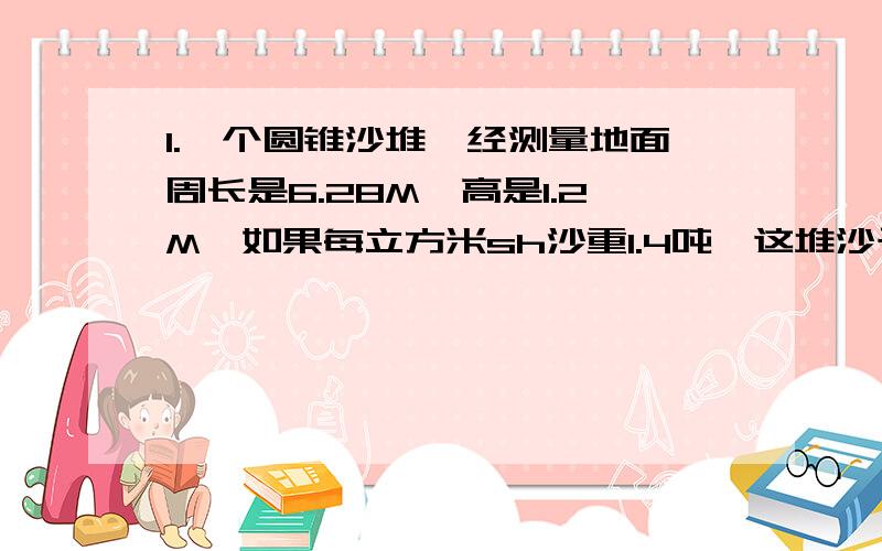 1.一个圆锥沙堆,经测量地面周长是6.28M,高是1.2M,如果每立方米sh沙重1.4吨,这堆沙子有多少吨（保留1位小数）2.在一幅比例尺是1:6000000的地图上,量得北京到天津的距离是2CM,求实际距离.3.一只高