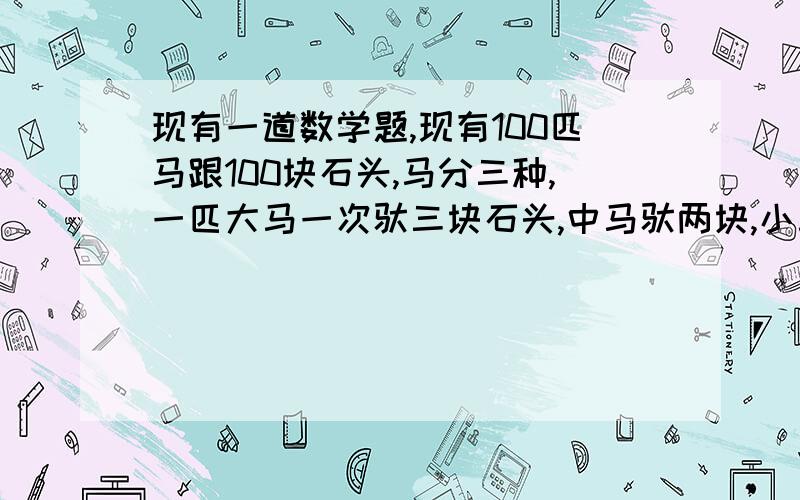 现有一道数学题,现有100匹马跟100块石头,马分三种,一匹大马一次驮三块石头,中马驮两块,小马2头驮一块,需要多少匹大马,小马,中马,【刚好用完100匹马】