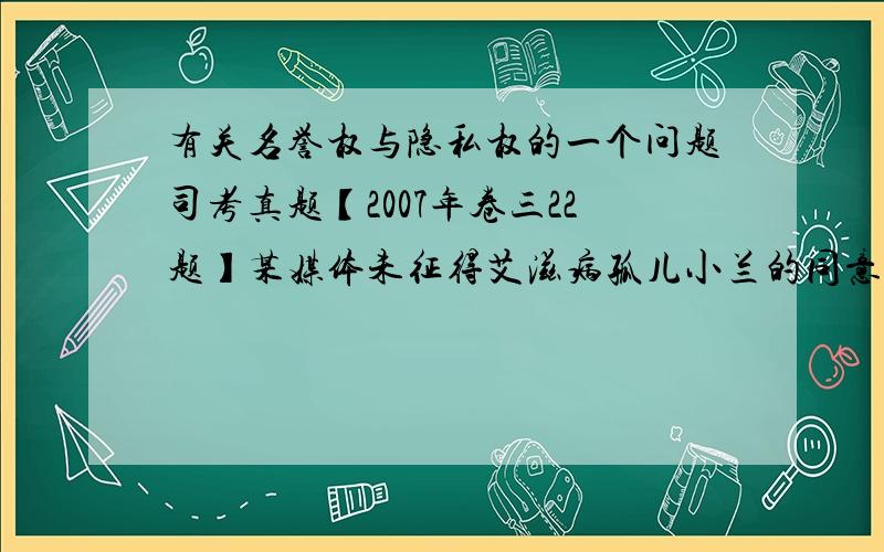 有关名誉权与隐私权的一个问题司考真题【2007年卷三22题】某媒体未征得艾滋病孤儿小兰的同意,发表了一篇关于小兰的报道,将其真实姓名、照片和患病 经历公之于众.报道发表后,隐去真实