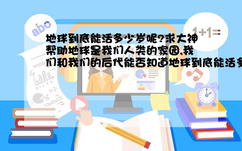 地球到底能活多少岁呢?求大神帮助地球是我们人类的家园,我们和我们的后代能否知道地球到底能活多少岁呢?现在请大家帮我研究一下如何?