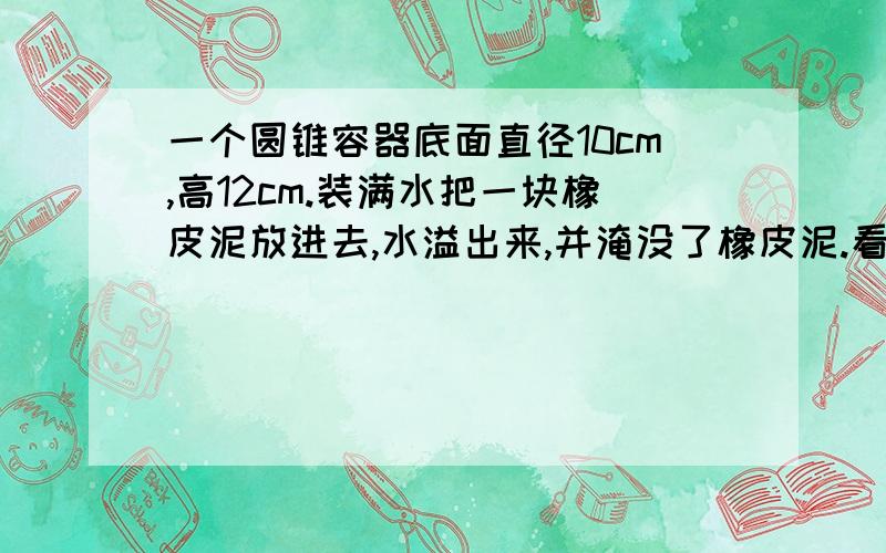 一个圆锥容器底面直径10cm,高12cm.装满水把一块橡皮泥放进去,水溢出来,并淹没了橡皮泥.看下面!把橡皮泥拿出来.水下降了.这时水深是容器高度的一半.求橡皮泥的体积?