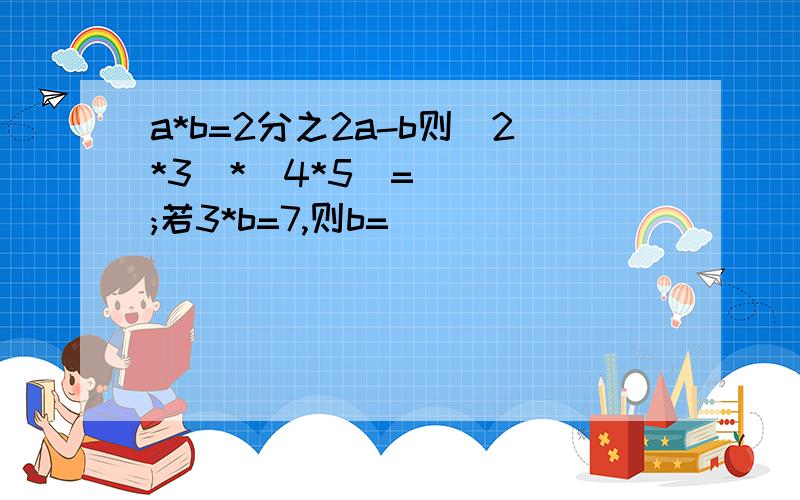 a*b=2分之2a-b则(2*3)*(4*5)=( ) ;若3*b=7,则b=( )