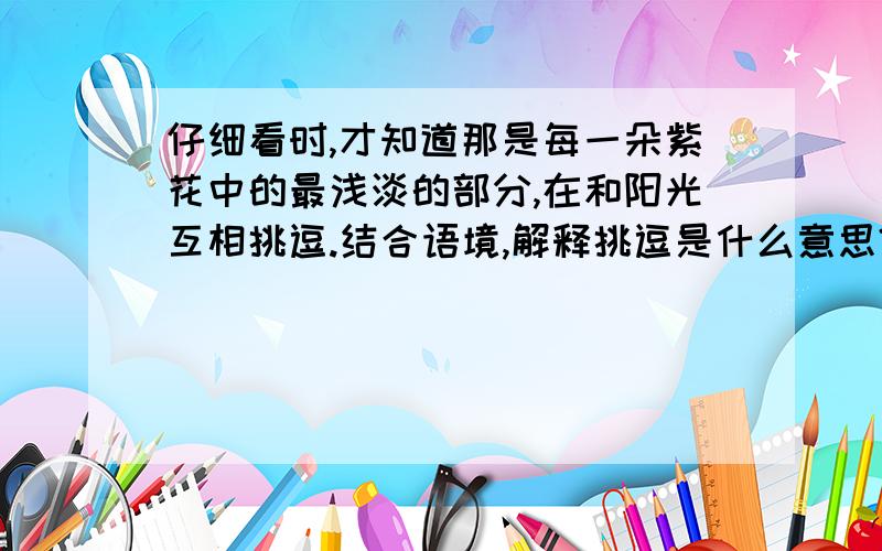 仔细看时,才知道那是每一朵紫花中的最浅淡的部分,在和阳光互相挑逗.结合语境,解释挑逗是什么意思?紫藤萝瀑布里的,急啊!