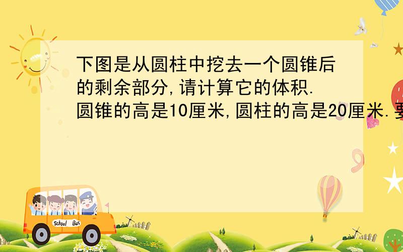 下图是从圆柱中挖去一个圆锥后的剩余部分,请计算它的体积.圆锥的高是10厘米,圆柱的高是20厘米.要答案和算式