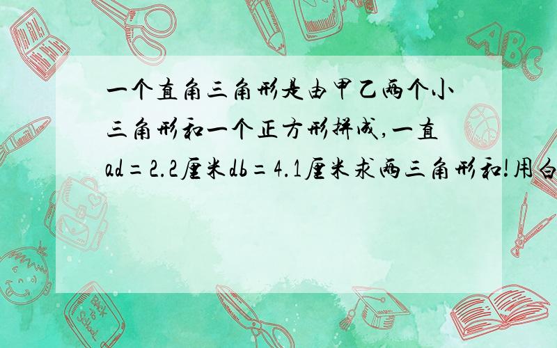 一个直角三角形是由甲乙两个小三角形和一个正方形拼成,一直ad=2.2厘米db=4.1厘米求两三角形和!用白话解释,本人看不懂专业术语