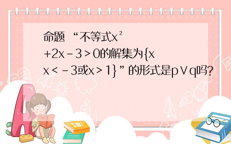 命题 “不等式x²+2x-3＞0的解集为{x〡x＜﹣3或x＞1}”的形式是p∨q吗?