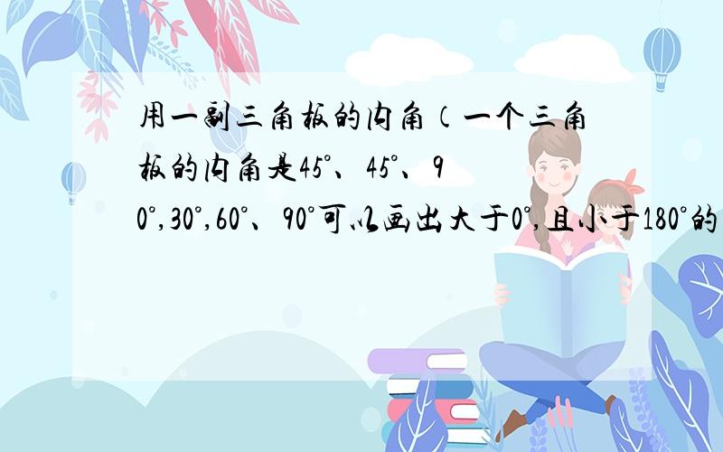 用一副三角板的内角（一个三角板的内角是45°、45°、90°,30°,60°、90°可以画出大于0°,且小于180°的不同度数的角共有?