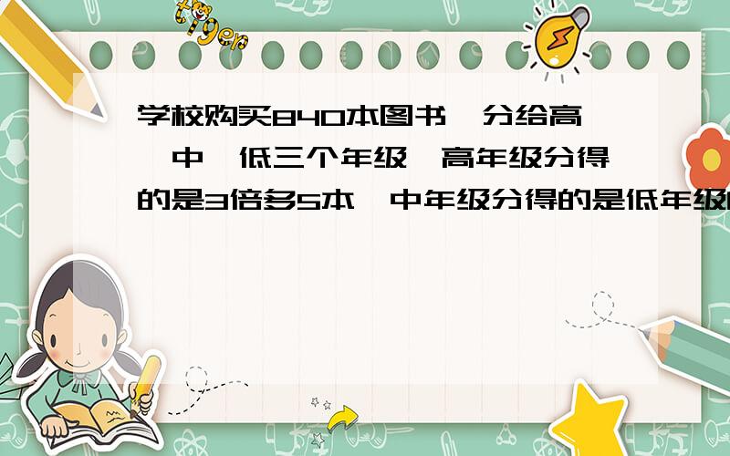 学校购买840本图书,分给高、中、低三个年级,高年级分得的是3倍多5本,中年级分得的是低年级的2倍多1本问高、中、低3个年级各分多少本?