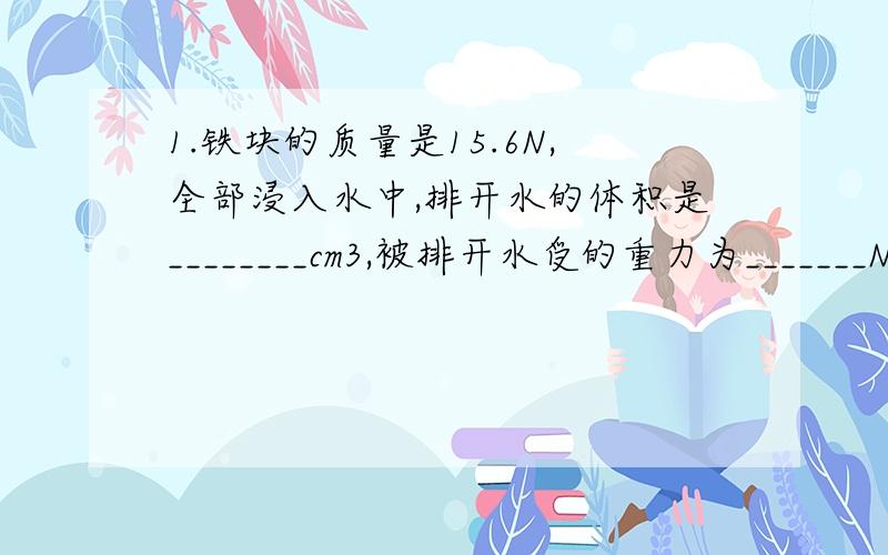 1.铁块的质量是15.6N,全部浸入水中,排开水的体积是________cm3,被排开水受的重力为_______N 铁块受的浮力是__________N.2.弹簧下挂一体积为100厘米3的物体,当物体全部浸入水中时,弹簧秤的示数为2.5