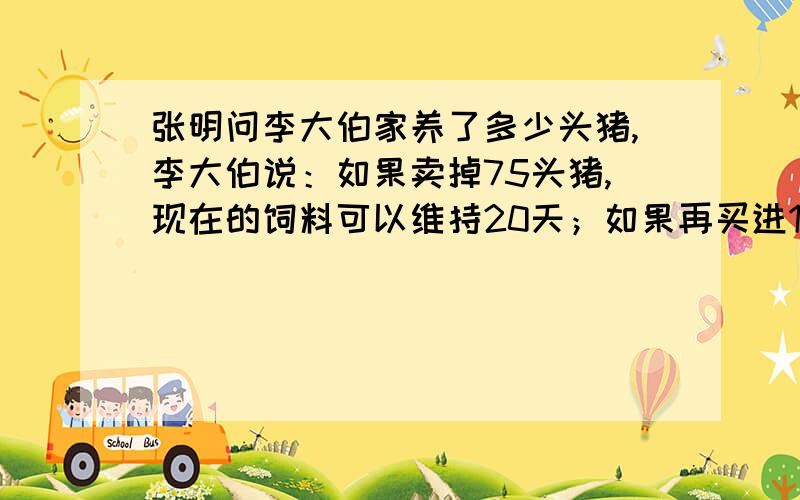 张明问李大伯家养了多少头猪,李大伯说：如果卖掉75头猪,现在的饲料可以维持20天；如果再买进100头猪,现张明问李大伯家养了多少头猪，李大伯说：如果卖掉75头猪，现在的饲料可以维持20