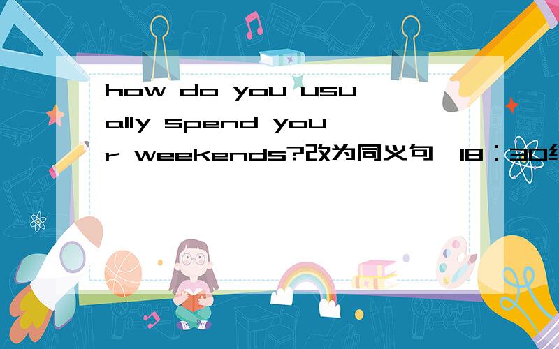 how do you usually spend your weekends?改为同义句,18：30结束、、、、