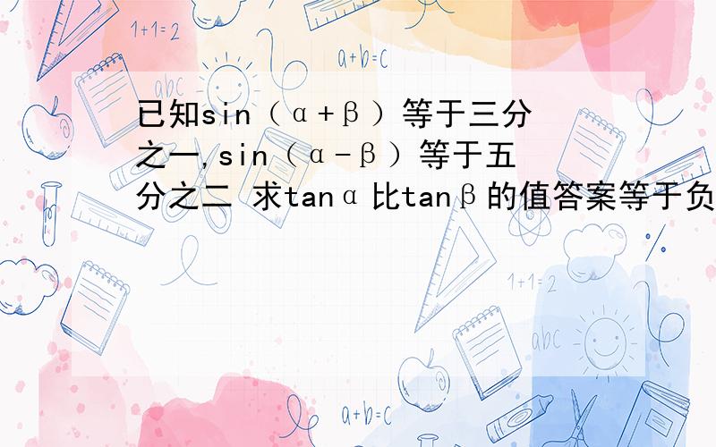 已知sin（α+β）等于三分之一,sin（α-β）等于五分之二 求tanα比tanβ的值答案等于负11么？