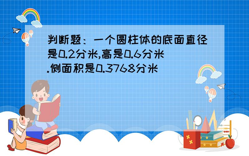 判断题：一个圆柱体的底面直径是0.2分米,高是0.6分米.侧面积是0.3768分米（）