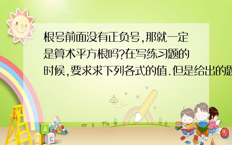 根号前面没有正负号,那就一定是算术平方根吗?在写练习题的时候,要求求下列各式的值.但是给出的题目中,根号前面都没有正负数,是不是意味着这些题的答案都是正数呢?到底该怎么去辨别平