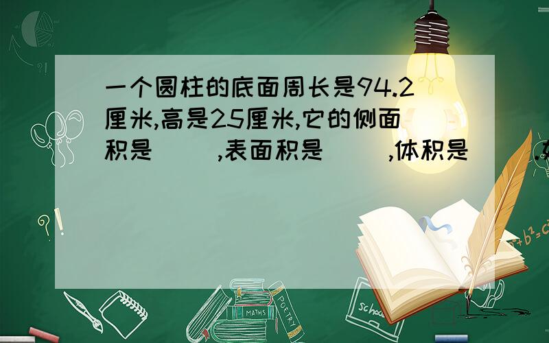 一个圆柱的底面周长是94.2厘米,高是25厘米,它的侧面积是（ ）,表面积是（ ）,体积是（ ）.如题,