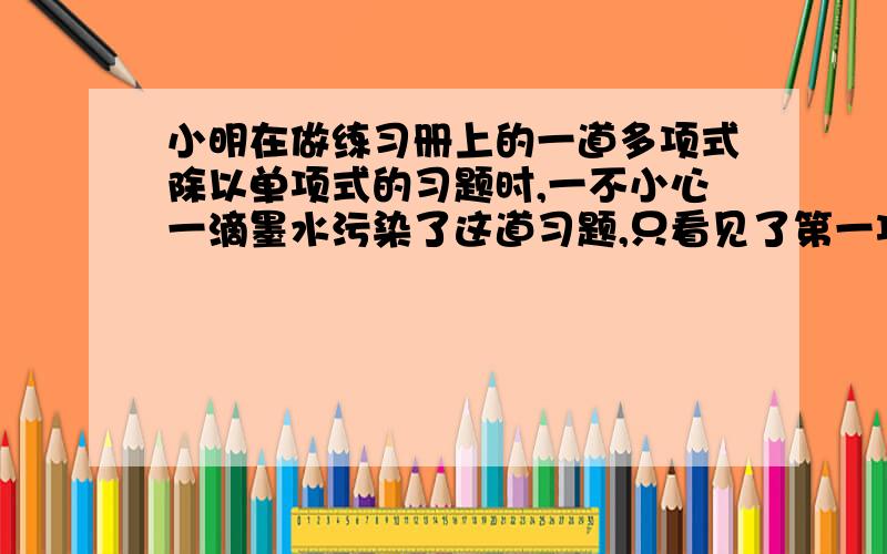 小明在做练习册上的一道多项式除以单项式的习题时,一不小心一滴墨水污染了这道习题,只看见了第一项是“-8x的3次方y的3次方”和中间的“÷”,污染后的习题如下“-8x的3次方y的3次方?）÷?,