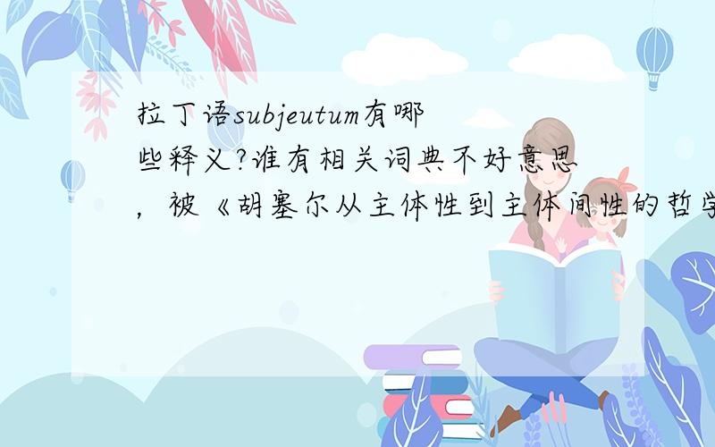 拉丁语subjeutum有哪些释义?谁有相关词典不好意思，被《胡塞尔从主体性到主体间性的哲学路径》一文的错别字误导了。应该是“subjectum”，不是“subjeutum”