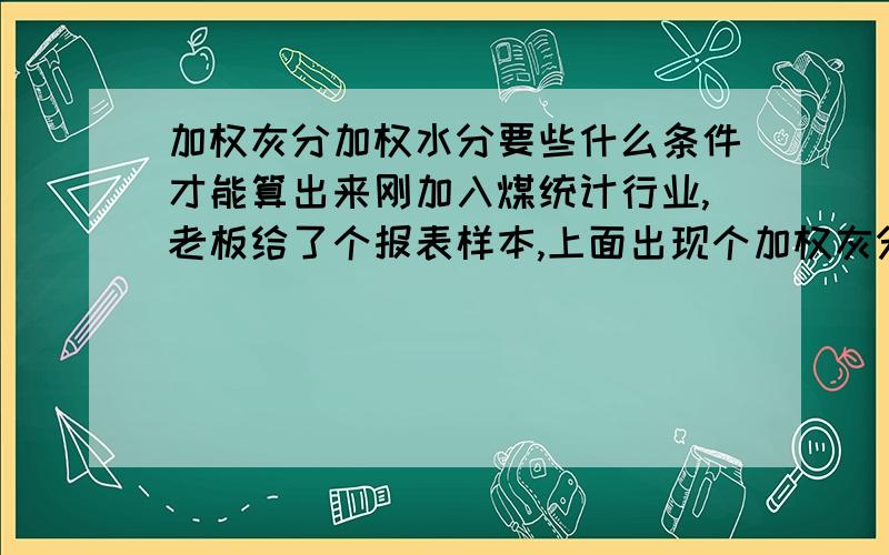 加权灰分加权水分要些什么条件才能算出来刚加入煤统计行业,老板给了个报表样本,上面出现个加权灰分,加权水分,不懂,