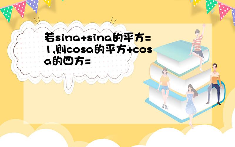 若sina+sina的平方=1,则cosa的平方+cosa的四方=