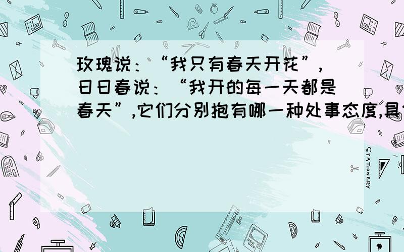 玫瑰说：“我只有春天开花”,日日春说：“我开的每一天都是春天”,它们分别抱有哪一种处事态度,具体说