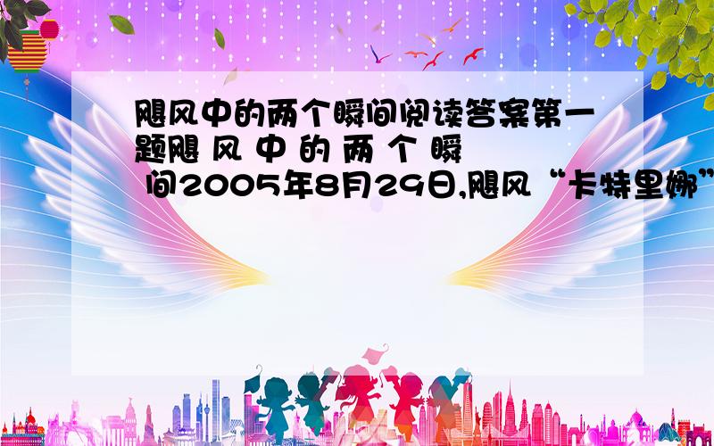 飓风中的两个瞬间阅读答案第一题飓 风 中 的 两 个 瞬 间2005年8月29日,飓风“卡特里娜”把美国墨西哥湾沿岸的4个州变成了人间地狱,密西西比州遭飓风袭击最严重的地方,90%的建筑已“完全