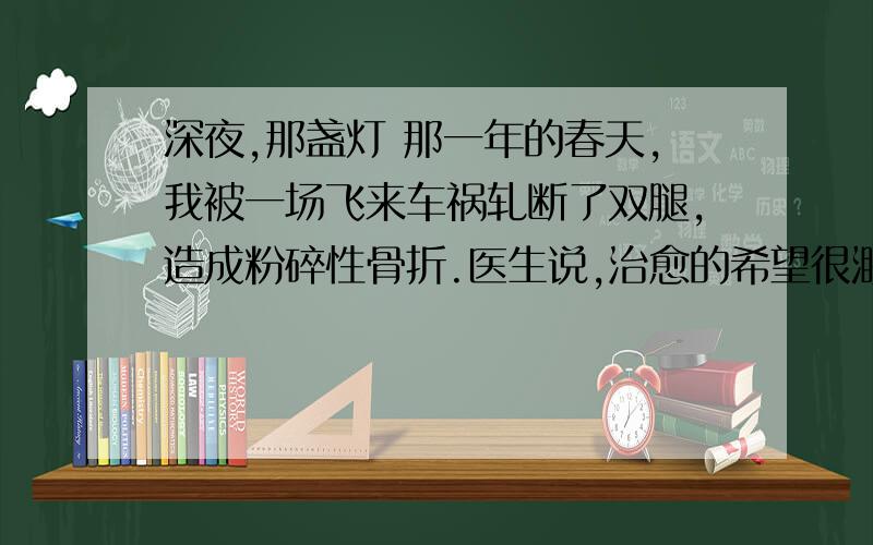 深夜,那盏灯 那一年的春天,我被一场飞来车祸轧断了双腿,造成粉碎性骨折.医生说,治愈的希望很渺茫.整天除了瞪着天花板挨着以泪洗面的日子,还能做什么呢?在小学教音乐课的姐姐给我抱来